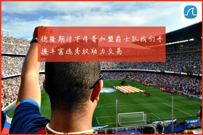 德隆期待字母哥加盟爵士队我们手握丰富选秀权助力交易