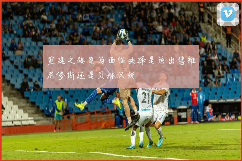 重建之路皇马面临抉择是该出售维尼修斯还是贝林汉姆