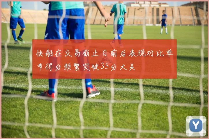 快船在交易截止日前后表现对比单节得分频繁突破35分大关