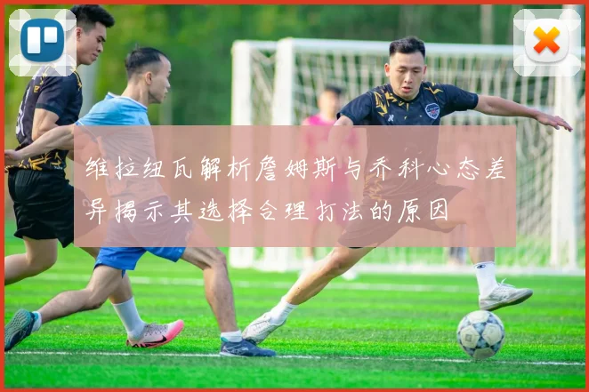 维拉纽瓦解析詹姆斯与乔科心态差异揭示其选择合理打法的原因