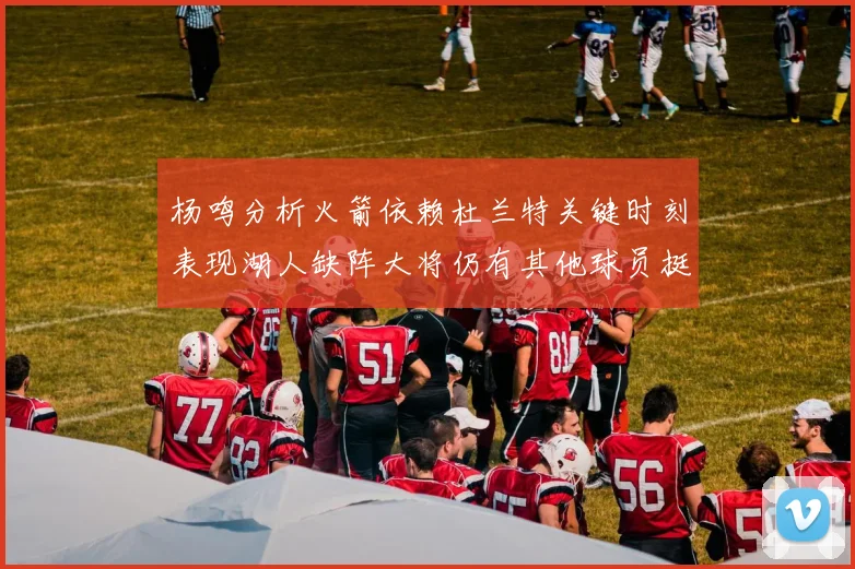 杨鸣分析火箭依赖杜兰特关键时刻表现湖人缺阵大将仍有其他球员挺身而出