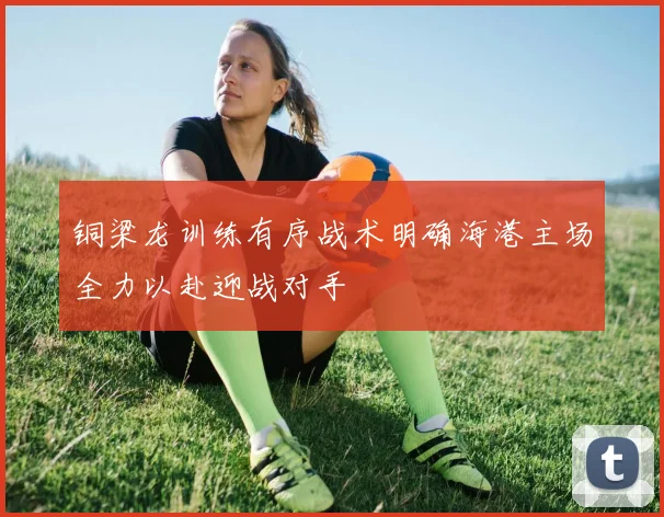 铜梁龙训练有序战术明确海港主场全力以赴迎战对手