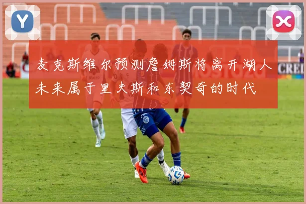 麦克斯维尔预测詹姆斯将离开湖人未来属于里夫斯和东契奇的时代