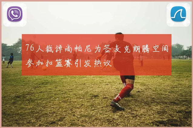 76人裁掉尚帕尼为签麦克朗腾空间参加扣篮赛引发热议